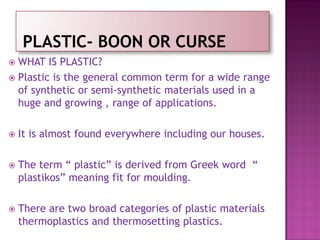  WHAT IS PLASTIC?
 Plastic is the general common term for a wide range
of synthetic or semi-synthetic materials used in a
huge and growing , range of applications.
 It is almost found everywhere including our houses.
 The term “ plastic” is derived from Greek word “
plastikos” meaning fit for moulding.
 There are two broad categories of plastic materials
thermoplastics and thermosetting plastics.
 