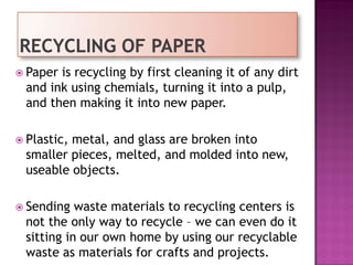  Paper is recycling by first cleaning it of any dirt
and ink using chemials, turning it into a pulp,
and then making it into new paper.
 Plastic, metal, and glass are broken into
smaller pieces, melted, and molded into new,
useable objects.
 Sending waste materials to recycling centers is
not the only way to recycle – we can even do it
sitting in our own home by using our recyclable
waste as materials for crafts and projects.
 