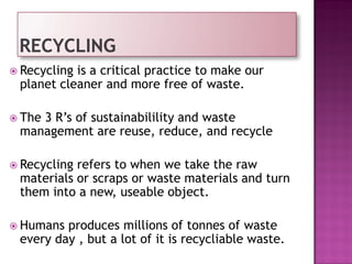  Recycling is a critical practice to make our
planet cleaner and more free of waste.
 The 3 R’s of sustainabilility and waste
management are reuse, reduce, and recycle
 Recycling refers to when we take the raw
materials or scraps or waste materials and turn
them into a new, useable object.
 Humans produces millions of tonnes of waste
every day , but a lot of it is recycliable waste.
 