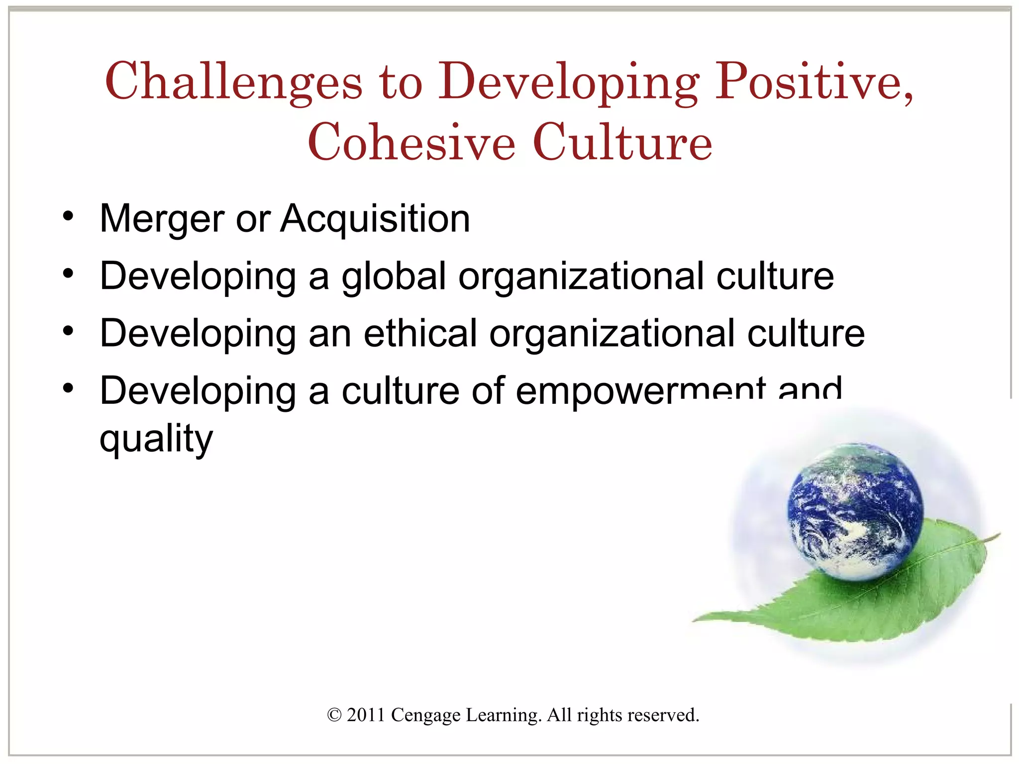 © 2011 Cengage Learning. All rights reserved.
Challenges to Developing Positive,
Cohesive Culture
• Merger or Acquisition
• Developing a global organizational culture
• Developing an ethical organizational culture
• Developing a culture of empowerment and
quality
 