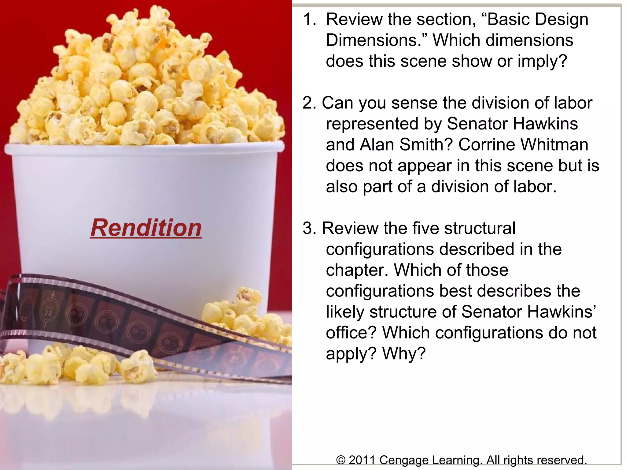 © 2011 Cengage Learning. All rights reserved.
Rendition
1. Review the section, “Basic Design
Dimensions.” Which dimensions
does this scene show or imply?
2. Can you sense the division of labor
represented by Senator Hawkins
and Alan Smith? Corrine Whitman
does not appear in this scene but is
also part of a division of labor.
3. Review the five structural
configurations described in the
chapter. Which of those
configurations best describes the
likely structure of Senator Hawkins’
office? Which configurations do not
apply? Why?
 