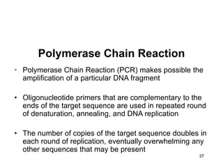 37
Polymerase Chain Reaction
• Polymerase Chain Reaction (PCR) makes possible the
amplification of a particular DNA fragment
• Oligonucleotide primers that are complementary to the
ends of the target sequence are used in repeated round
of denaturation, annealing, and DNA replication
• The number of copies of the target sequence doubles in
each round of replication, eventually overwhelming any
other sequences that may be present
 