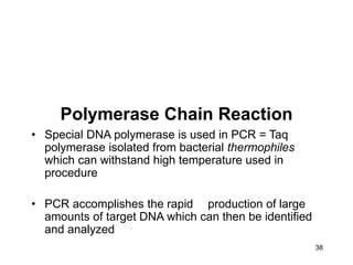 38
Polymerase Chain Reaction
• Special DNA polymerase is used in PCR = Taq
polymerase isolated from bacterial thermophiles
which can withstand high temperature used in
procedure
• PCR accomplishes the rapid production of large
amounts of target DNA which can then be identified
and analyzed
 