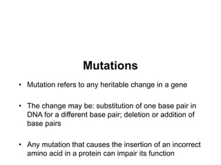 Mutations
• Mutation refers to any heritable change in a gene
• The change may be: substitution of one base pair in
DNA for a different base pair; deletion or addition of
base pairs
• Any mutation that causes the insertion of an incorrect
amino acid in a protein can impair its function
 