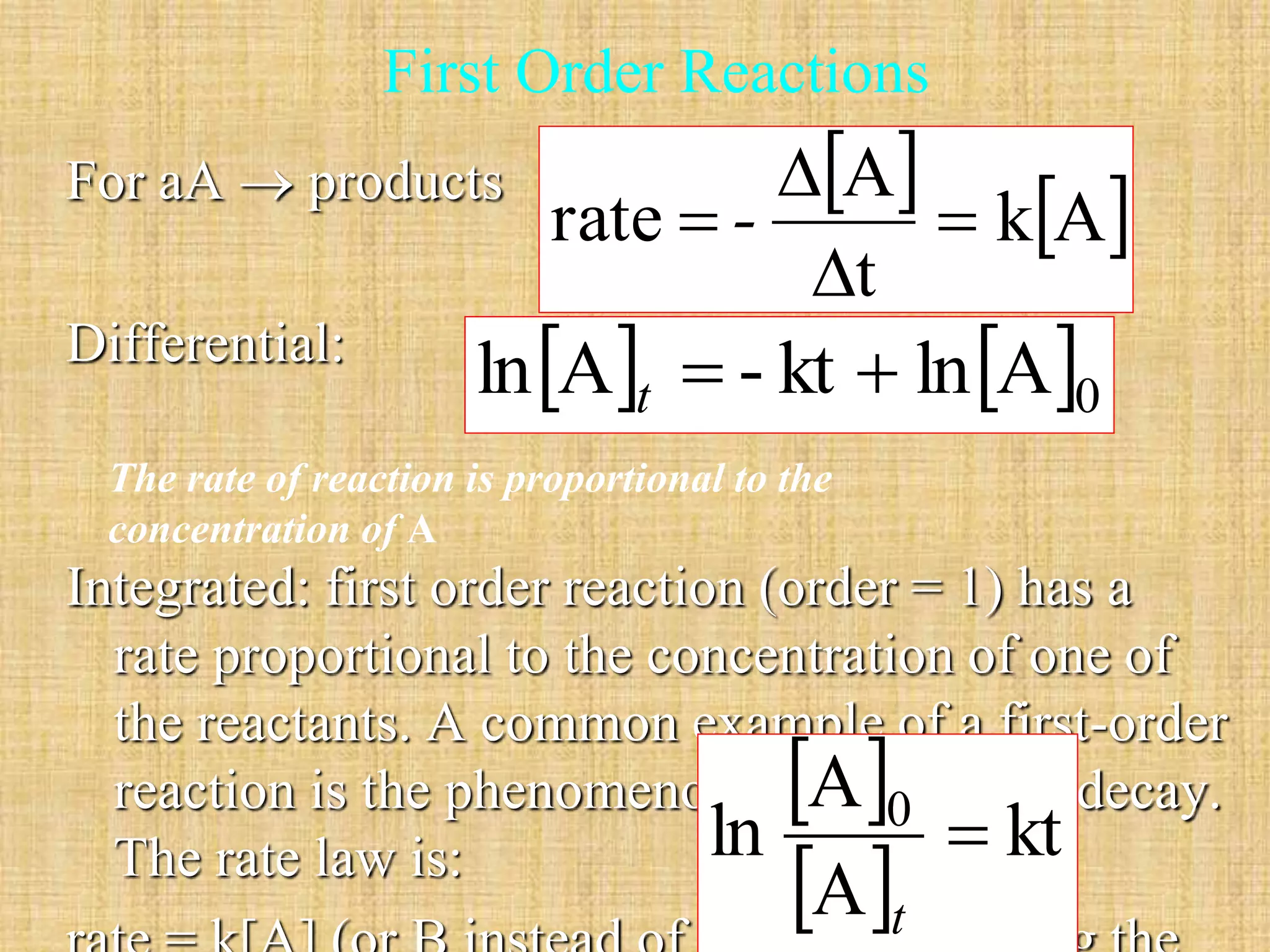 First Order Reactions 
For aA  products 
Differential: 
  
kA 
A 
 
 - 
rate  
 
t 
   0 ln A  - kt  ln A t 
Integrated: first order reaction (order = 1) has a 
rate proportional to the concentration of one of 
the reactants. A common example of a first-order 
reaction is the phenomenon of  A 
radioactive  
0 decay. 
The rate law is: 
ln  
kt 
 A 
 
rate = k[A] (or B instead of A), with t 
k having the 
The rate of reaction is proportional to the 
concentration of A 
 