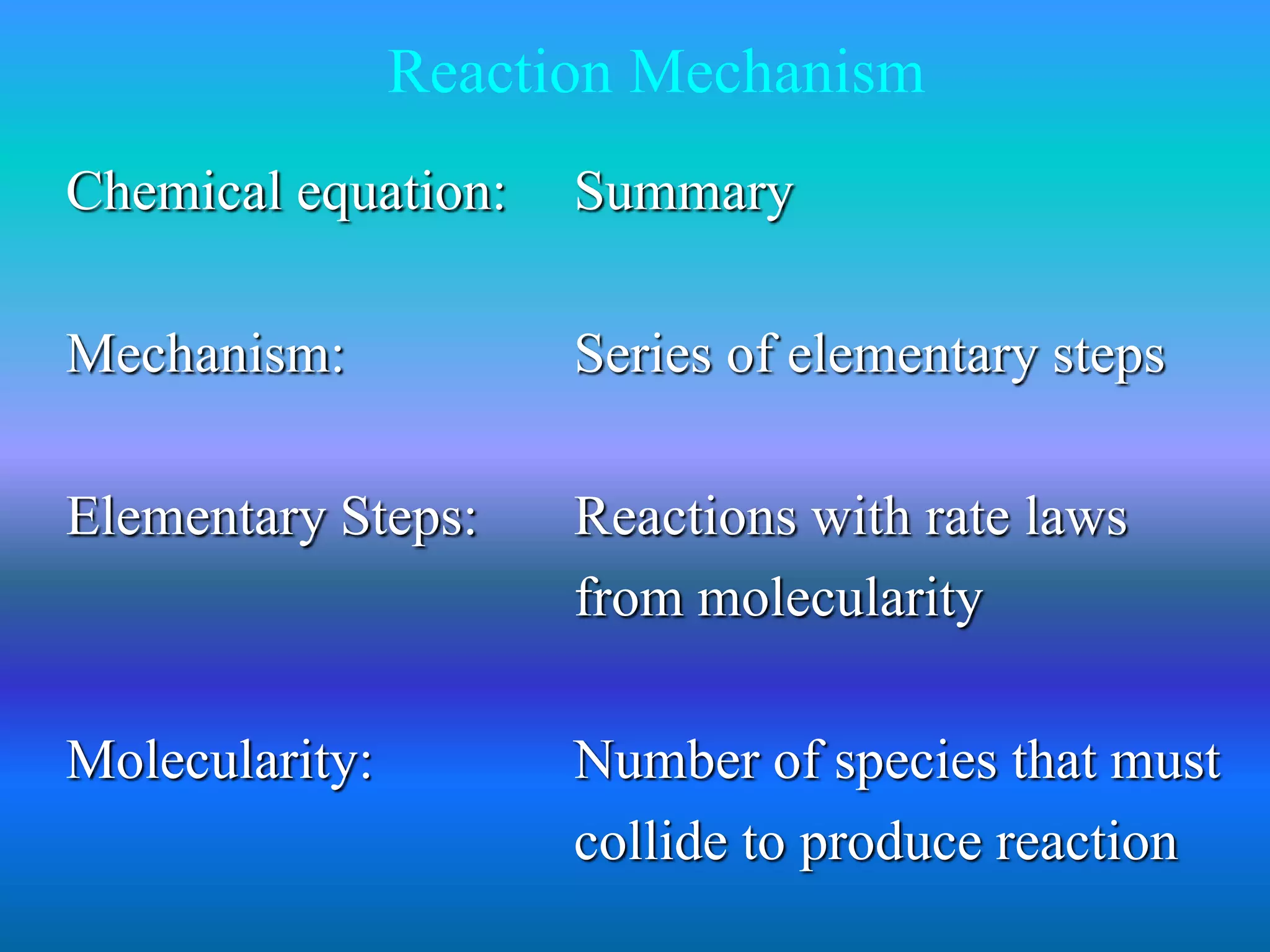 Reaction Mechanism 
Chemical equation: Summary 
Mechanism: Series of elementary steps 
Elementary Steps: Reactions with rate laws 
from molecularity 
Molecularity: Number of species that must 
collide to produce reaction 
 