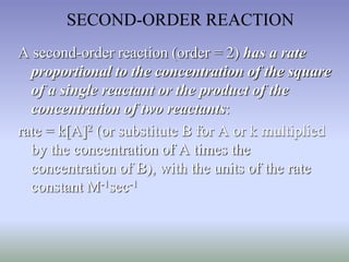 SECOND-ORDER REACTION 
A second-order reaction (order = 2) has a rate 
proportional to the concentration of the square 
of a single reactant or the product of the 
concentration of two reactants: 
rate = k[A]2 (or substitute B for A or k multiplied 
by the concentration of A times the 
concentration of B), with the units of the rate 
constant M-1sec-1 
 