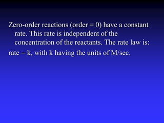 Zero-order reactions (order = 0) have a constant 
rate. This rate is independent of the 
concentration of the reactants. The rate law is: 
rate = k, with k having the units of M/sec. 
 
