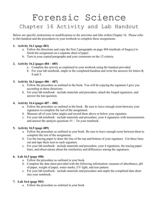 Forensic Science
     Chapter 16 Activity and Lab Handout
Below are specific instructions or modifications to the activities and labs within Chapter 16. Please refer
to this handout and the procedures in your textbook to complete these assignments.

1. Activity 16.1 (page 481)
      a. Follow the directions and copy the first 2 paragraphs on page 484 (methods of forgery) to
          finish the assignment on a separate sheet of paper.
      b. Turn in your copied paragraphs and your comments on the 12 criteria.

2. Activity 16.2 (pages 484 – 485)
          a. Complete the activity as explained in your textbook using the handout provided.
          b. For your lab notebook, staple in the completed handout and write the answers for letters R,
              S and T.

3. Activity 16.3 (pages 486 – 487)
      a. Follow the procedure as outlined in the book. You will be copying the signature I give you
          according to these directions
      b. For your lab notebook: include materials and procedure, attach the forged signatures, and
          answer the last question.

4. Activity 16.4 (pages 487 – 488)
      a. Follow the procedure as outlined in the book. Be sure to leave enough room between your
          signatures to complete the rest of the assignment.
      b. Measure all of your letter angles and record them above or below your signature.
      c. For your lab notebook: include materials and procedure, your 4 signatures with measurements
          and answer the analysis questions #1 – 7in your notebook.

5. Activity 16.5 (page 489)
      a. Follow the procedure as outlined in your book. Be sure to leave enough room between them to
          complete the rest of the assignment.
      b. Use the tracing paper to draw the line of the top and bottom of your signature. Cut these lines
          out and tape them next to each signature.
      c. For your lab notebook: include materials and procedure, your 4 signatures, the tracing paper
          lines, and observations about the similarities and differences among the signatures.

6. Lab 16.3 (page 498)
      a. Follow the procedure as outlined in your book.
      b. Complete the data sheet provided with the following information: measure of absorbance, pH
         of paper, weight of paper, water marks, UV light, and tear pattern.
      c. For your lab notebook: include materials and procedure and staple the completed data sheet
         into your notebook.

7. Lab 16.6 (page 503)
      a. Follow the procedure as outlined in your book
 