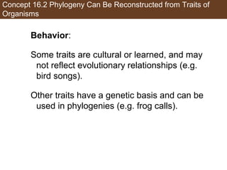 Concept 16.2 Phylogeny Can Be Reconstructed from Traits of
Organisms
Behavior:
Some traits are cultural or learned, and may
not reflect evolutionary relationships (e.g.
bird songs).
Other traits have a genetic basis and can be
used in phylogenies (e.g. frog calls).
 
