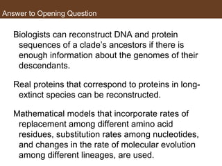 Answer to Opening Question
Biologists can reconstruct DNA and protein
sequences of a clade’s ancestors if there is
enough information about the genomes of their
descendants.
Real proteins that correspond to proteins in long-
extinct species can be reconstructed.
Mathematical models that incorporate rates of
replacement among different amino acid
residues, substitution rates among nucleotides,
and changes in the rate of molecular evolution
among different lineages, are used.
 