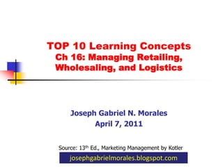 TOP 10 Learning Concepts Ch 16: Managing Retailing,Wholesaling, and Logistics Joseph Gabriel N. Morales April 7, 2011 Source: 13th Ed., Marketing Management by Kotler josephgabrielmorales.blogspot.com 