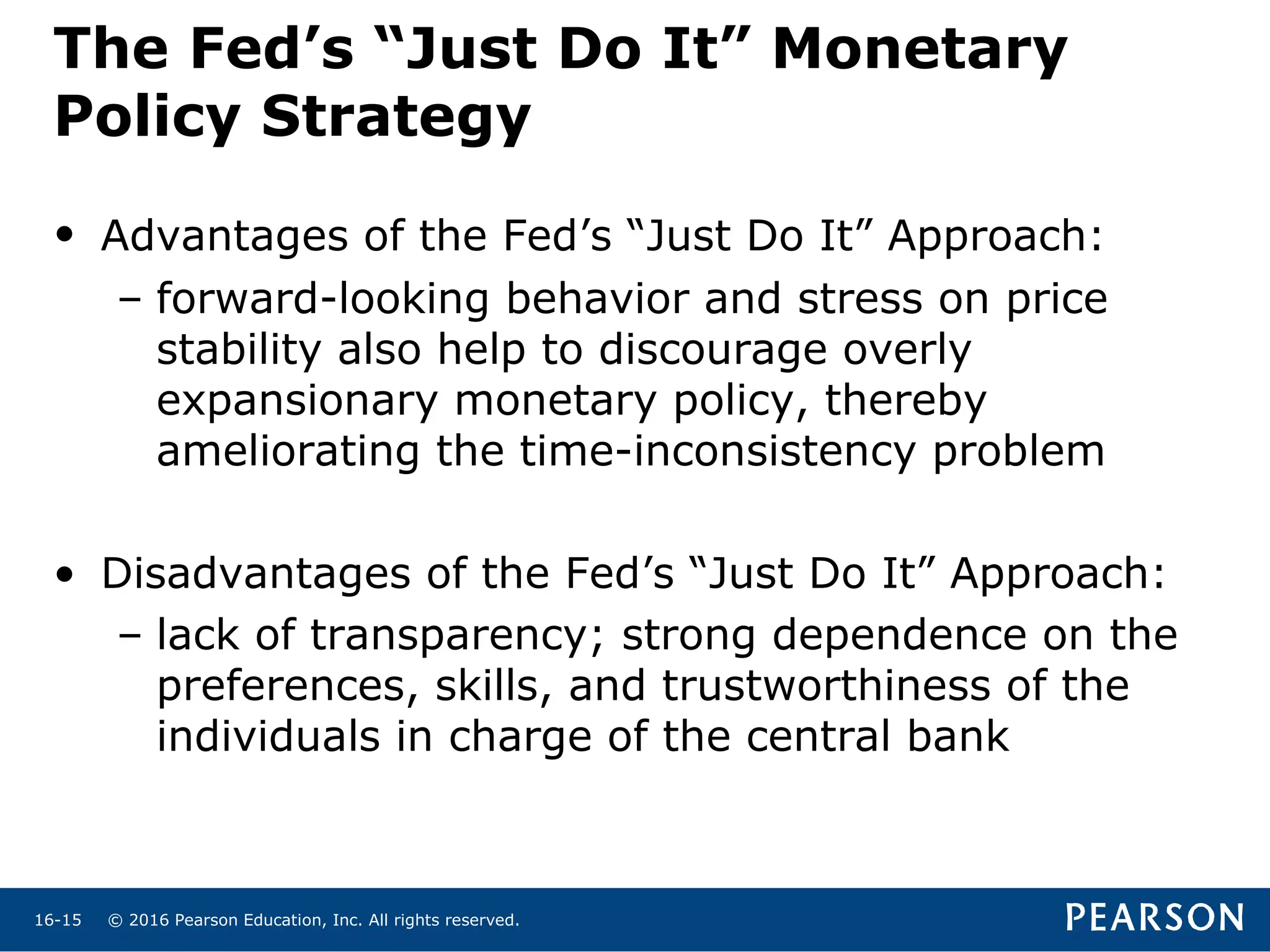 © 2016 Pearson Education, Inc. All rights reserved.16-15
The Fed’s “Just Do It” Monetary
Policy Strategy
• Advantages of the Fed’s “Just Do It” Approach:
– forward-looking behavior and stress on price
stability also help to discourage overly
expansionary monetary policy, thereby
ameliorating the time-inconsistency problem
• Disadvantages of the Fed’s “Just Do It” Approach:
– lack of transparency; strong dependence on the
preferences, skills, and trustworthiness of the
individuals in charge of the central bank
 