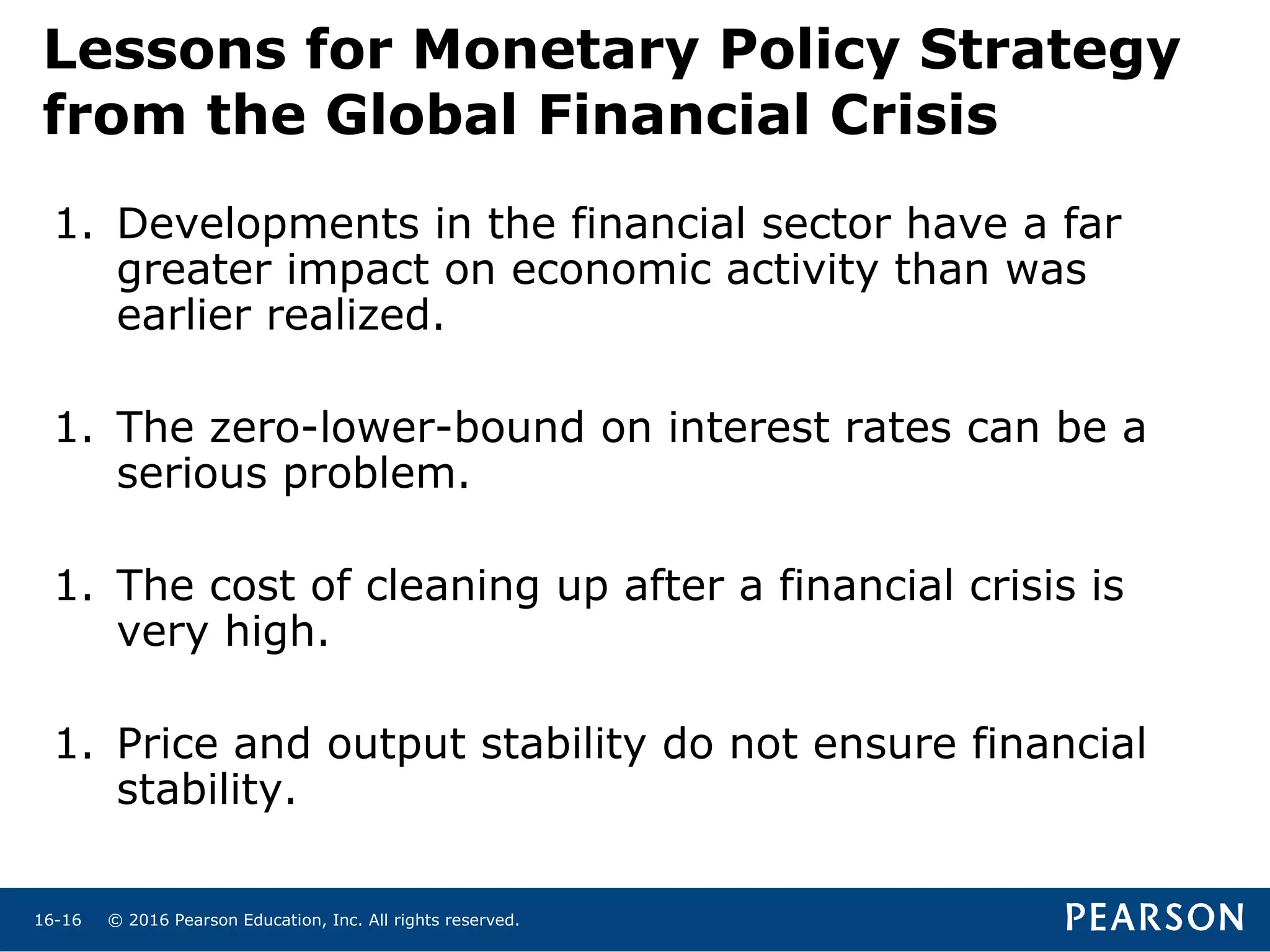© 2016 Pearson Education, Inc. All rights reserved.16-16
Lessons for Monetary Policy Strategy
from the Global Financial Crisis
1. Developments in the financial sector have a far
greater impact on economic activity than was
earlier realized.
1. The zero-lower-bound on interest rates can be a
serious problem.
1. The cost of cleaning up after a financial crisis is
very high.
1. Price and output stability do not ensure financial
stability.
 