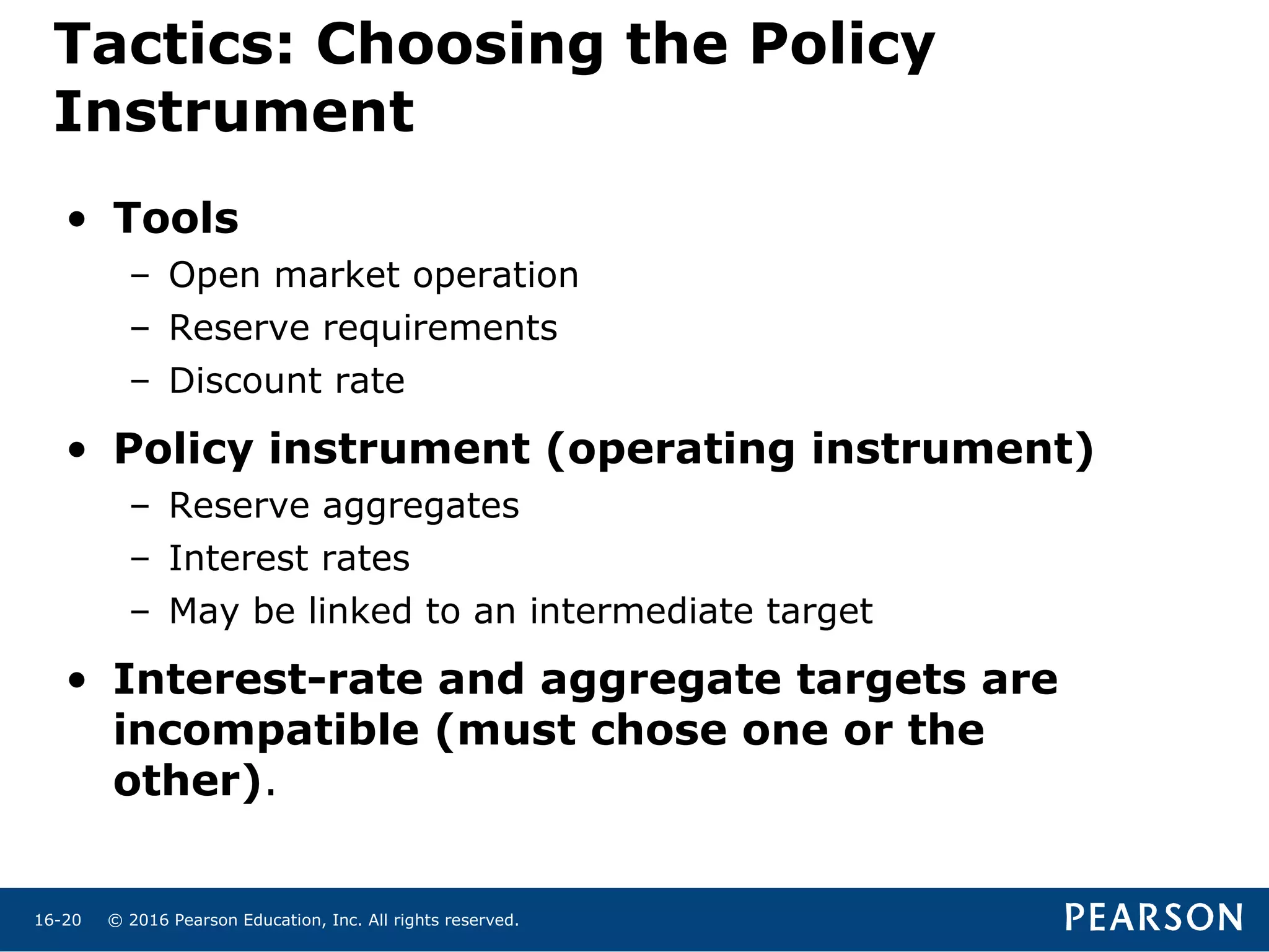 © 2016 Pearson Education, Inc. All rights reserved.16-20
Tactics: Choosing the Policy
Instrument
• Tools
– Open market operation
– Reserve requirements
– Discount rate
• Policy instrument (operating instrument)
– Reserve aggregates
– Interest rates
– May be linked to an intermediate target
• Interest-rate and aggregate targets are
incompatible (must chose one or the
other).
 