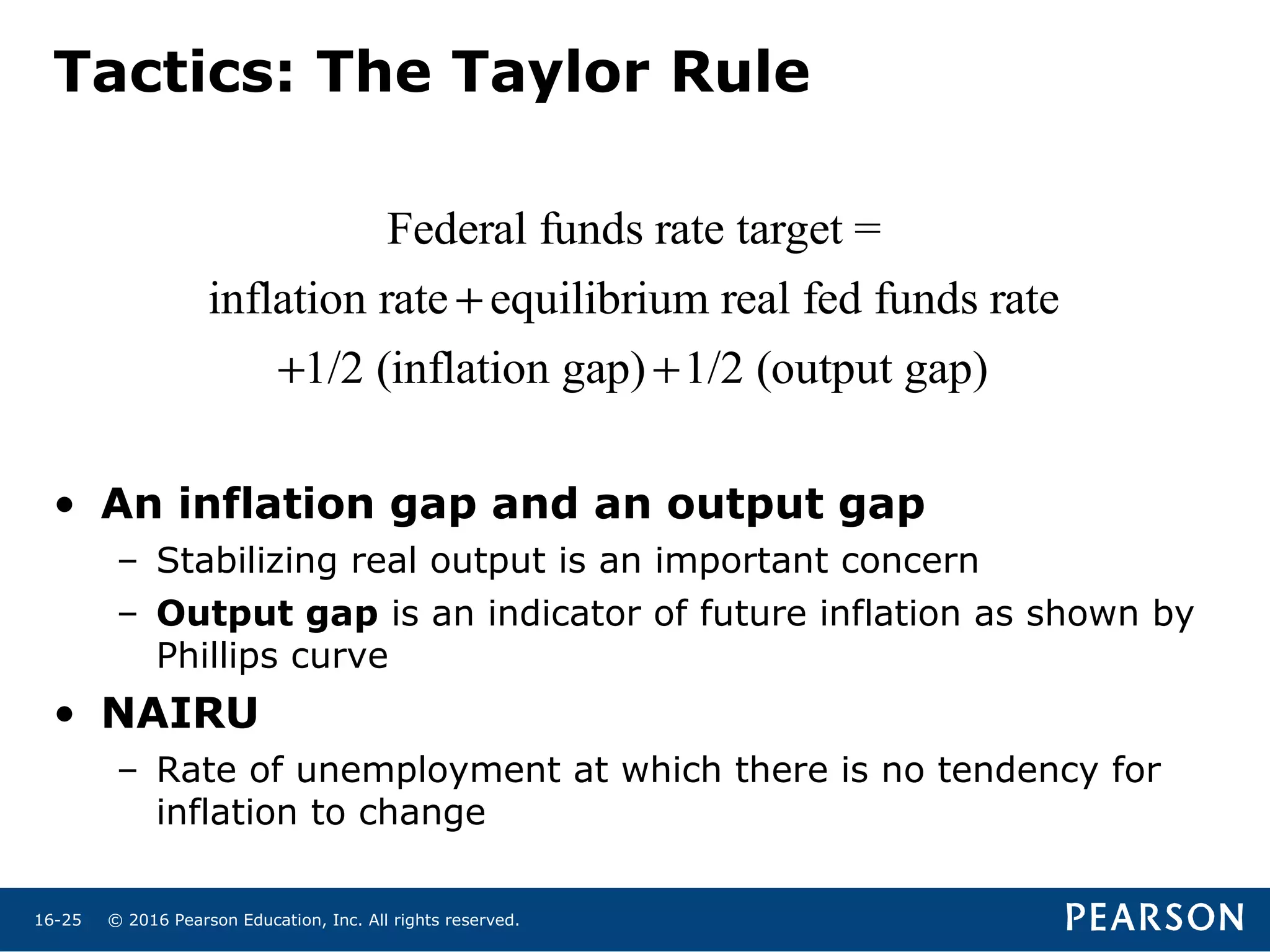 © 2016 Pearson Education, Inc. All rights reserved.16-25
Tactics: The Taylor Rule
Federal funds rate target =
inflation rate + equilibrium real fed funds rate
+1/2 (inflation gap) +1/2 (output gap)
• An inflation gap and an output gap
– Stabilizing real output is an important concern
– Output gap is an indicator of future inflation as shown by
Phillips curve
• NAIRU
– Rate of unemployment at which there is no tendency for
inflation to change
 