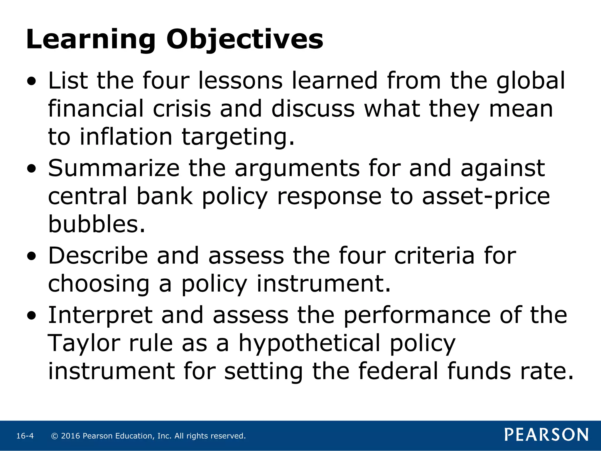© 2016 Pearson Education, Inc. All rights reserved.16-4
Learning Objectives
• List the four lessons learned from the global
financial crisis and discuss what they mean
to inflation targeting.
• Summarize the arguments for and against
central bank policy response to asset-price
bubbles.
• Describe and assess the four criteria for
choosing a policy instrument.
• Interpret and assess the performance of the
Taylor rule as a hypothetical policy
instrument for setting the federal funds rate.
 