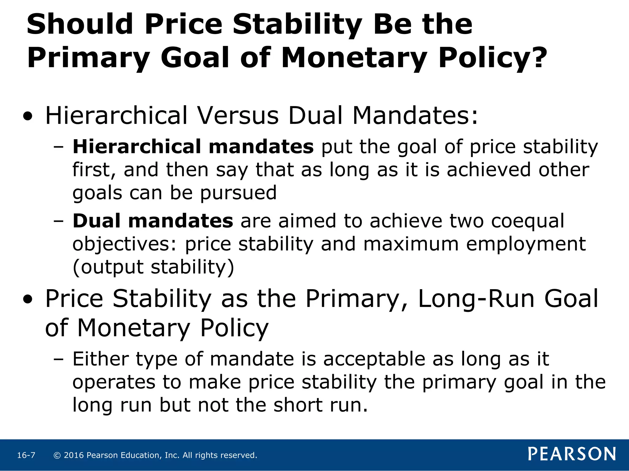 © 2016 Pearson Education, Inc. All rights reserved.16-7
Should Price Stability Be the
Primary Goal of Monetary Policy?
• Hierarchical Versus Dual Mandates:
– Hierarchical mandates put the goal of price stability
first, and then say that as long as it is achieved other
goals can be pursued
– Dual mandates are aimed to achieve two coequal
objectives: price stability and maximum employment
(output stability)
• Price Stability as the Primary, Long-Run Goal
of Monetary Policy
– Either type of mandate is acceptable as long as it
operates to make price stability the primary goal in the
long run but not the short run.
 
