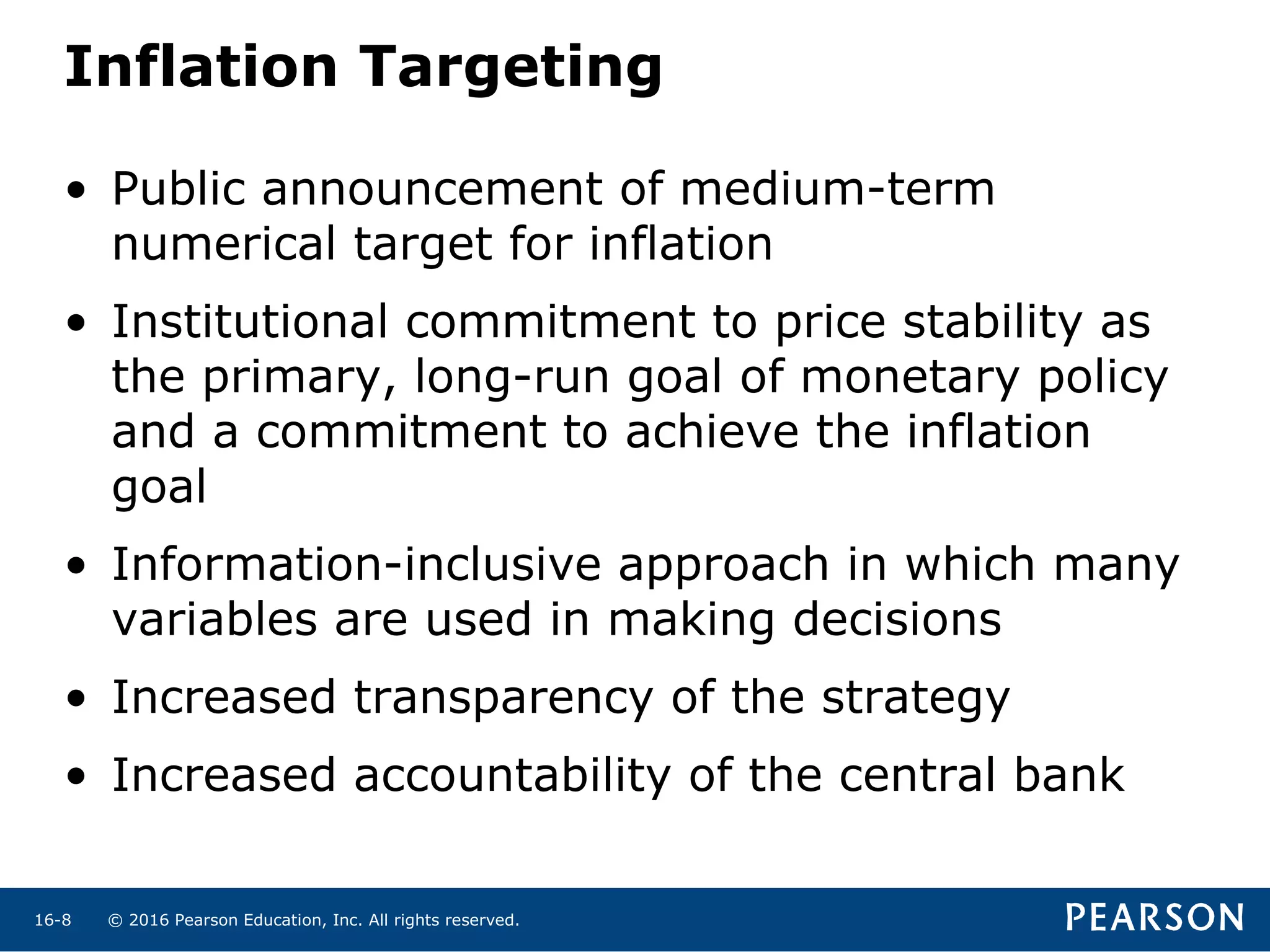 © 2016 Pearson Education, Inc. All rights reserved.16-8
Inflation Targeting
• Public announcement of medium-term
numerical target for inflation
• Institutional commitment to price stability as
the primary, long-run goal of monetary policy
and a commitment to achieve the inflation
goal
• Information-inclusive approach in which many
variables are used in making decisions
• Increased transparency of the strategy
• Increased accountability of the central bank
 