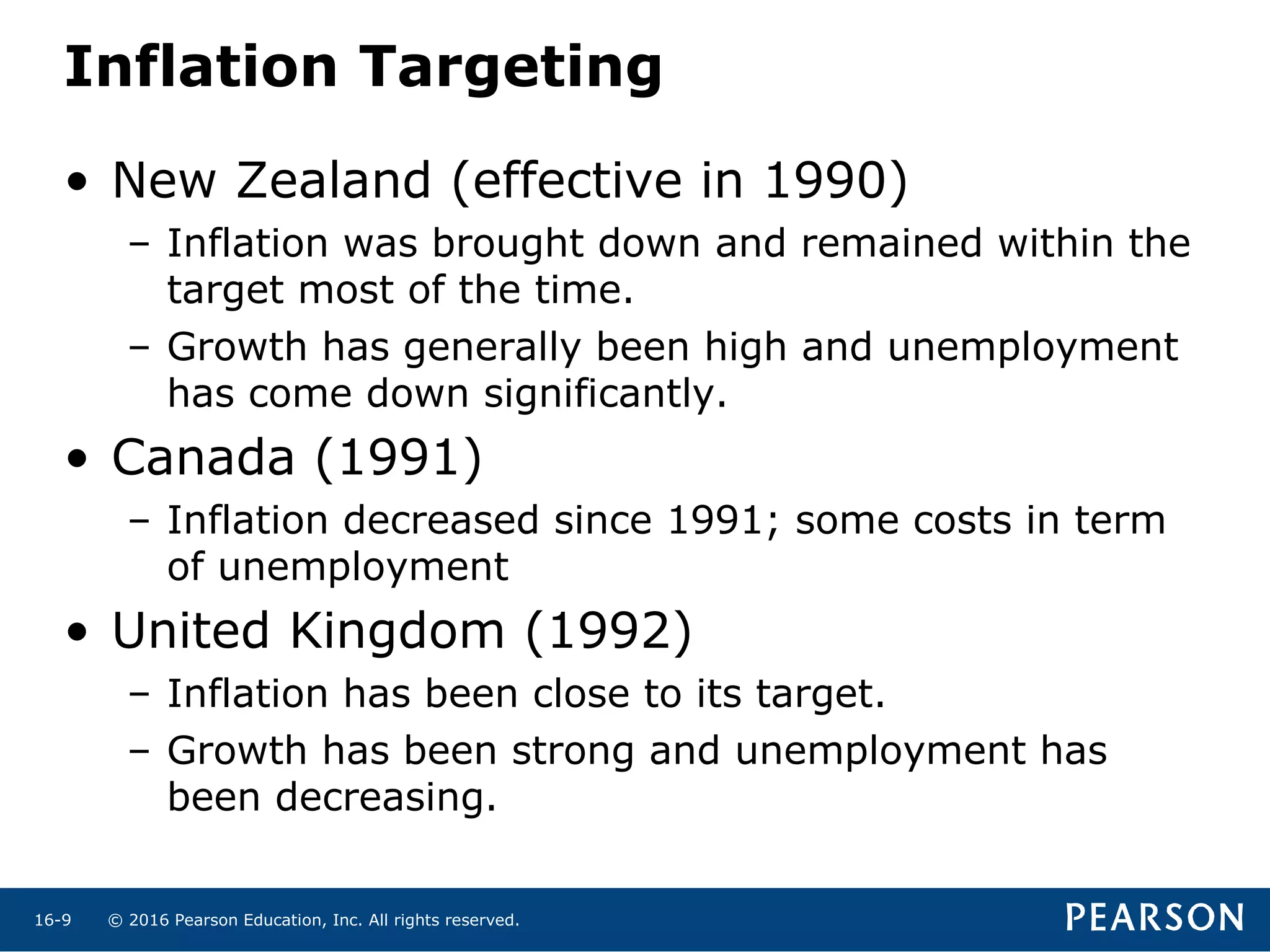 © 2016 Pearson Education, Inc. All rights reserved.16-9
• New Zealand (effective in 1990)
– Inflation was brought down and remained within the
target most of the time.
– Growth has generally been high and unemployment
has come down significantly.
• Canada (1991)
– Inflation decreased since 1991; some costs in term
of unemployment
• United Kingdom (1992)
– Inflation has been close to its target.
– Growth has been strong and unemployment has
been decreasing.
Inflation Targeting
 