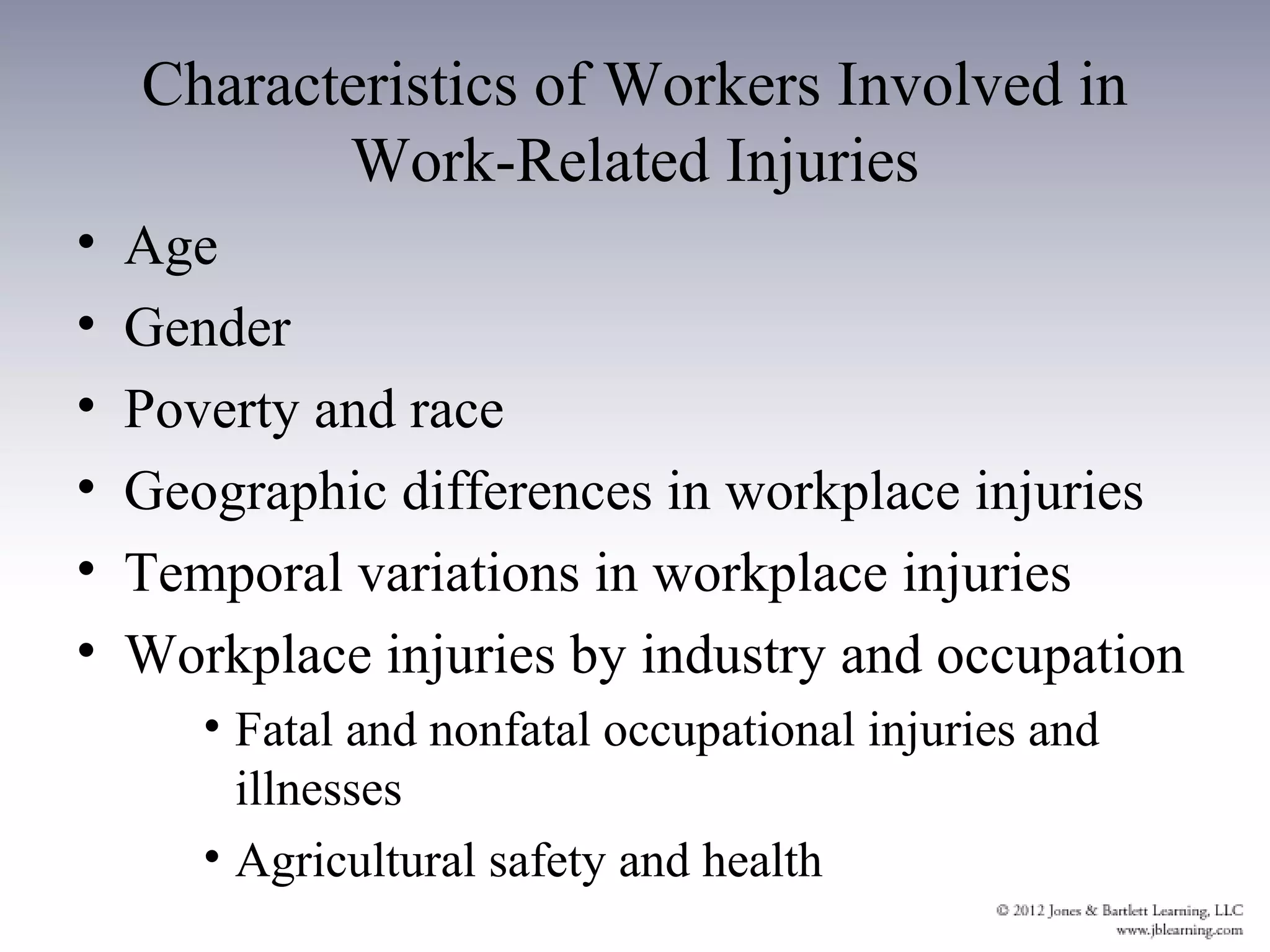 Characteristics of Workers Involved in
           Work-Related Injuries
•   Age
•   Gender
•   Poverty and race
•   Geographic differences in workplace injuries
•   Temporal variations in workplace injuries
•   Workplace injuries by industry and occupation
       • Fatal and nonfatal occupational injuries and
         illnesses
       • Agricultural safety and health
 
