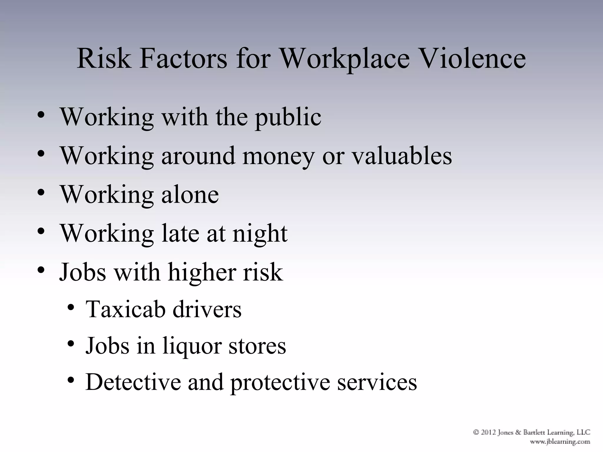 Risk Factors for Workplace Violence
•   Working with the public
•   Working around money or valuables
•   Working alone
•   Working late at night
•   Jobs with higher risk
    • Taxicab drivers
    • Jobs in liquor stores
    • Detective and protective services
 