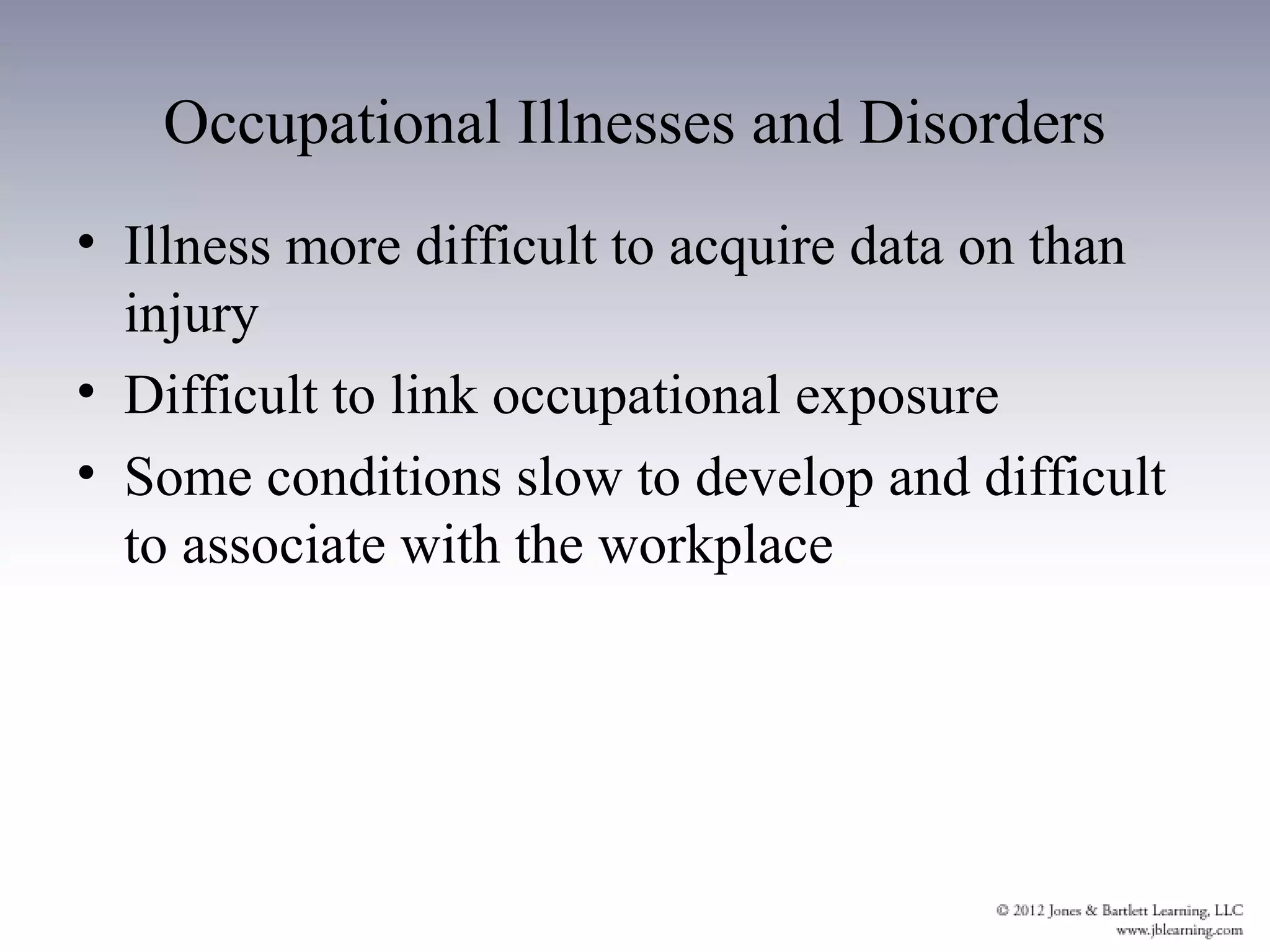 Occupational Illnesses and Disorders
• Illness more difficult to acquire data on than
  injury
• Difficult to link occupational exposure
• Some conditions slow to develop and difficult
  to associate with the workplace
 
