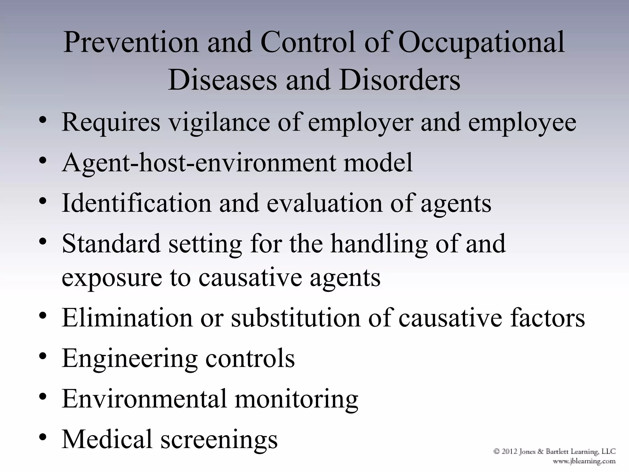 Prevention and Control of Occupational
            Diseases and Disorders
•   Requires vigilance of employer and employee
•   Agent-host-environment model
•   Identification and evaluation of agents
•   Standard setting for the handling of and
    exposure to causative agents
•   Elimination or substitution of causative factors
•   Engineering controls
•   Environmental monitoring
•   Medical screenings
 