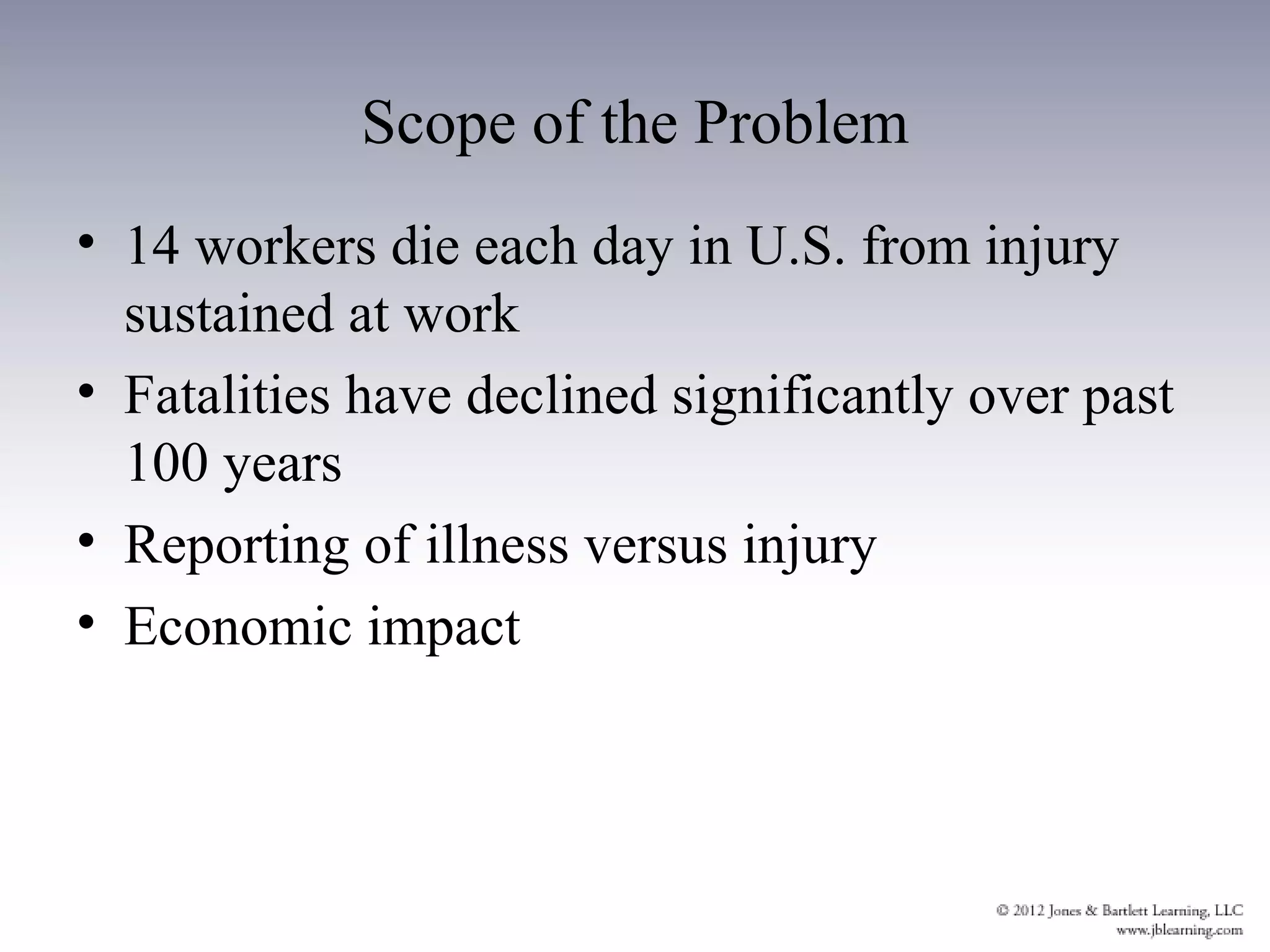 Scope of the Problem
• 14 workers die each day in U.S. from injury
  sustained at work
• Fatalities have declined significantly over past
  100 years
• Reporting of illness versus injury
• Economic impact
 