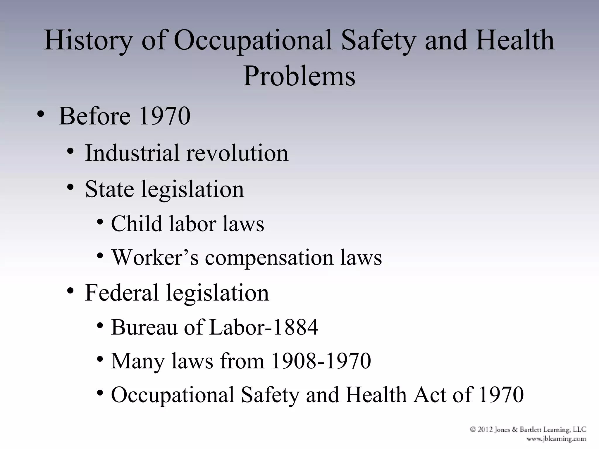 History of Occupational Safety and Health
               Problems
• Before 1970
  • Industrial revolution
  • State legislation
     • Child labor laws
     • Worker’s compensation laws
  • Federal legislation
     • Bureau of Labor-1884
     • Many laws from 1908-1970
     • Occupational Safety and Health Act of 1970
 