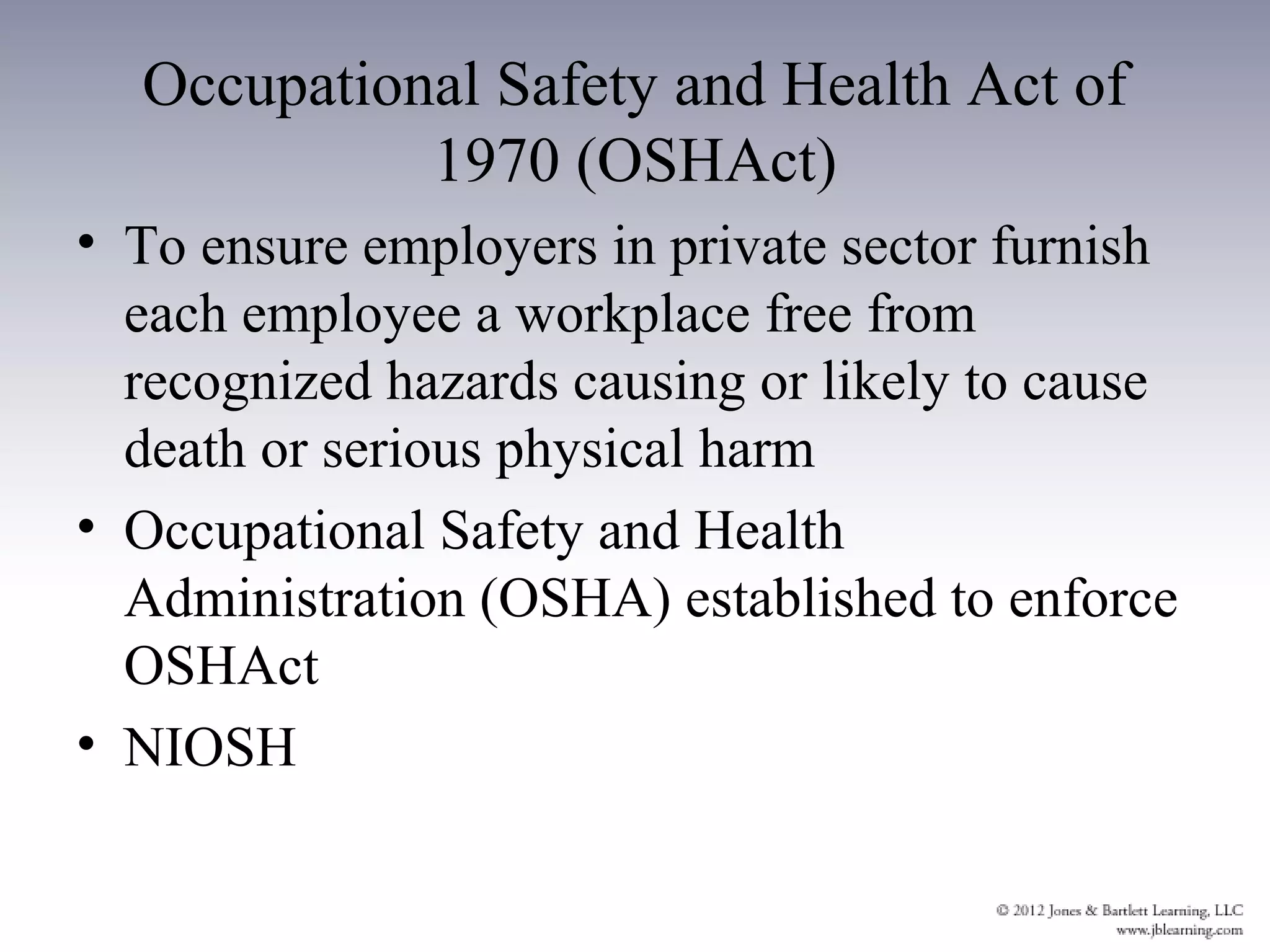 Occupational Safety and Health Act of
            1970 (OSHAct)
• To ensure employers in private sector furnish
  each employee a workplace free from
  recognized hazards causing or likely to cause
  death or serious physical harm
• Occupational Safety and Health
  Administration (OSHA) established to enforce
  OSHAct
• NIOSH
 