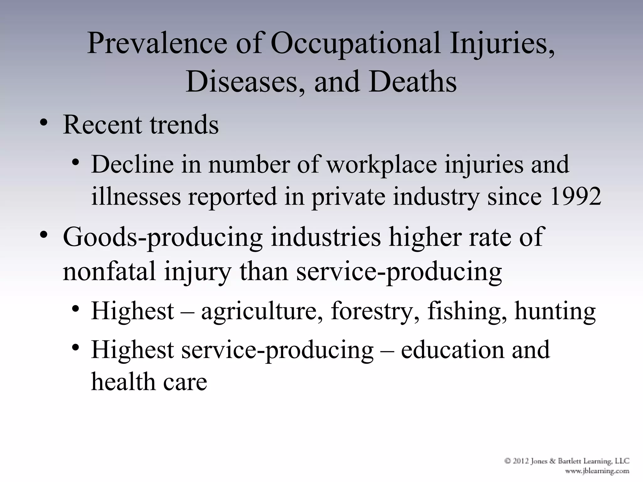 Prevalence of Occupational Injuries,
           Diseases, and Deaths
• Recent trends
  • Decline in number of workplace injuries and
    illnesses reported in private industry since 1992
• Goods-producing industries higher rate of
  nonfatal injury than service-producing
  • Highest – agriculture, forestry, fishing, hunting
  • Highest service-producing – education and
    health care
 