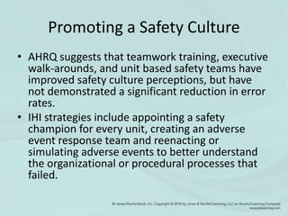 Promoting a Safety Culture
• AHRQ suggests that teamwork training, executive
walk-arounds, and unit based safety teams have
improved safety culture perceptions, but have
not demonstrated a significant reduction in error
rates.
• IHI strategies include appointing a safety
champion for every unit, creating an adverse
event response team and reenacting or
simulating adverse events to better understand
the organizational or procedural processes that
failed.
 