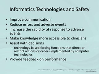 Informatics Technologies and Safety
• Improve communication
• Reduce errors and adverse events
• Increase the rapidity of response to adverse
events
• Make knowledge more accessible to clinicians
• Assist with decisions
– technology based forcing functions that direct or
restrict actions or orders implemented by computer
technologies.
• Provide feedback on performance
 