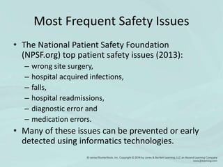 Most Frequent Safety Issues
• The National Patient Safety Foundation
(NPSF.org) top patient safety issues (2013):
– wrong site surgery,
– hospital acquired infections,
– falls,
– hospital readmissions,
– diagnostic error and
– medication errors.
• Many of these issues can be prevented or early
detected using informatics technologies.
 