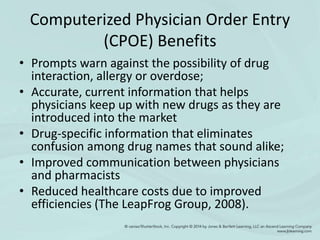 Computerized Physician Order Entry
(CPOE) Benefits
• Prompts warn against the possibility of drug
interaction, allergy or overdose;
• Accurate, current information that helps
physicians keep up with new drugs as they are
introduced into the market
• Drug-specific information that eliminates
confusion among drug names that sound alike;
• Improved communication between physicians
and pharmacists
• Reduced healthcare costs due to improved
efficiencies (The LeapFrog Group, 2008).
 