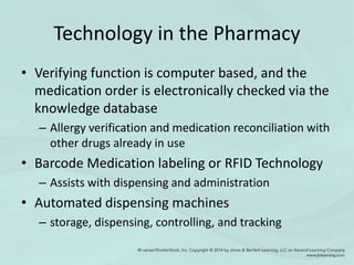 Technology in the Pharmacy
• Verifying function is computer based, and the
medication order is electronically checked via the
knowledge database
– Allergy verification and medication reconciliation with
other drugs already in use
• Barcode Medication labeling or RFID Technology
– Assists with dispensing and administration
• Automated dispensing machines
– storage, dispensing, controlling, and tracking
 