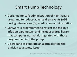 Smart Pump Technology
• Designed for safe administration of high-hazard
drugs and to reduce adverse drug events (ADE)
during intravenous (IV) medication administration
• Software is programmed to reflect the facility’s
infusion parameters, and includes a drug library
that compares normal dosing rates with those
programmed into the pump.
• Discrepancies generate an alarm alerting the
clinician to a safety issue.
 