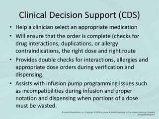 Clinical Decision Support (CDS)
• Help a clinician select an appropriate medication
• Will ensure that the order is complete (checks for
drug interactions, duplications, or allergy
contraindications, the right dose and right route
• Provides double checks for interactions, allergies and
appropriate dose orders during verification and
dispensing.
• Assists with infusion pump programming issues such
as incompatibilities during infusion and proper
notation and dispensing when portions of a dose
must be wasted.
 