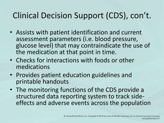 Clinical Decision Support (CDS), con’t.
• Assists with patient identification and current
assessment parameters (i.e. blood pressure,
glucose level) that may contraindicate the use of
the medication at that point in time.
• Checks for interactions with foods or other
medications
• Provides patient education guidelines and
printable handouts
• The monitoring functions of the CDS provide a
structured data reporting system to track side-
effects and adverse events across the population
 