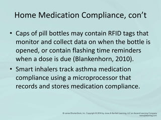 Home Medication Compliance, con’t
• Caps of pill bottles may contain RFID tags that
monitor and collect data on when the bottle is
opened, or contain flashing time reminders
when a dose is due (Blankenhorn, 2010).
• Smart inhalers track asthma medication
compliance using a microprocessor that
records and stores medication compliance.
 