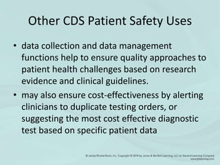 Other CDS Patient Safety Uses
• data collection and data management
functions help to ensure quality approaches to
patient health challenges based on research
evidence and clinical guidelines.
• may also ensure cost-effectiveness by alerting
clinicians to duplicate testing orders, or
suggesting the most cost effective diagnostic
test based on specific patient data
 