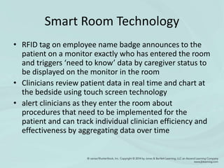 Smart Room Technology
• RFID tag on employee name badge announces to the
patient on a monitor exactly who has entered the room
and triggers ‘need to know’ data by caregiver status to
be displayed on the monitor in the room
• Clinicians review patient data in real time and chart at
the bedside using touch screen technology
• alert clinicians as they enter the room about
procedures that need to be implemented for the
patient and can track individual clinician efficiency and
effectiveness by aggregating data over time
 