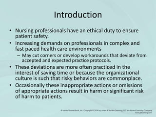 Introduction
• Nursing professionals have an ethical duty to ensure
patient safety.
• Increasing demands on professionals in complex and
fast paced health care environments
– May cut corners or develop workarounds that deviate from
accepted and expected practice protocols.
• These deviations are more often practiced in the
interest of saving time or because the organizational
culture is such that risky behaviors are commonplace.
• Occasionally these inappropriate actions or omissions
of appropriate actions result in harm or significant risk
of harm to patients.
 