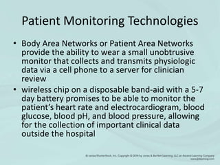 Patient Monitoring Technologies
• Body Area Networks or Patient Area Networks
provide the ability to wear a small unobtrusive
monitor that collects and transmits physiologic
data via a cell phone to a server for clinician
review
• wireless chip on a disposable band-aid with a 5-7
day battery promises to be able to monitor the
patient’s heart rate and electrocardiogram, blood
glucose, blood pH, and blood pressure, allowing
for the collection of important clinical data
outside the hospital
 