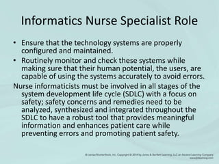 Informatics Nurse Specialist Role
• Ensure that the technology systems are properly
configured and maintained.
• Routinely monitor and check these systems while
making sure that their human potential, the users, are
capable of using the systems accurately to avoid errors.
Nurse informaticists must be involved in all stages of the
system development life cycle (SDLC) with a focus on
safety; safety concerns and remedies need to be
analyzed, synthesized and integrated throughout the
SDLC to have a robust tool that provides meaningful
information and enhances patient care while
preventing errors and promoting patient safety.
 