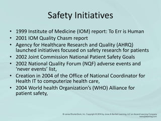 Safety Initiatives
• 1999 Institute of Medicine (IOM) report: To Err is Human
• 2001 IOM Quality Chasm report
• Agency for Healthcare Research and Quality (AHRQ)
launched initiatives focused on safety research for patients
• 2002 Joint Commission National Patient Safety Goals
• 2002 National Quality Forum (NQF) adverse events and
‘never events’ list,
• Creation in 2004 of the Office of National Coordinator for
Health IT to computerize health care,
• 2004 World health Organization’s (WHO) Alliance for
patient safety,
 