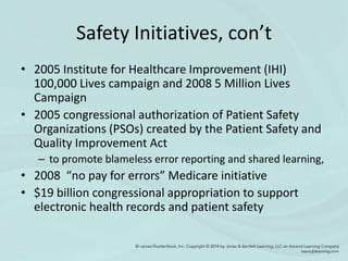 Safety Initiatives, con’t
• 2005 Institute for Healthcare Improvement (IHI)
100,000 Lives campaign and 2008 5 Million Lives
Campaign
• 2005 congressional authorization of Patient Safety
Organizations (PSOs) created by the Patient Safety and
Quality Improvement Act
– to promote blameless error reporting and shared learning,
• 2008 “no pay for errors” Medicare initiative
• $19 billion congressional appropriation to support
electronic health records and patient safety
 