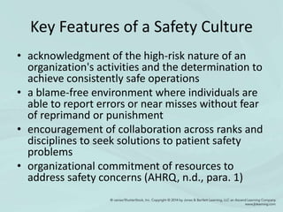 Key Features of a Safety Culture
• acknowledgment of the high-risk nature of an
organization's activities and the determination to
achieve consistently safe operations
• a blame-free environment where individuals are
able to report errors or near misses without fear
of reprimand or punishment
• encouragement of collaboration across ranks and
disciplines to seek solutions to patient safety
problems
• organizational commitment of resources to
address safety concerns (AHRQ, n.d., para. 1)
 