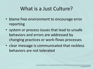 What is a Just Culture?
• blame free environment to encourage error
reporting
• system or process issues that lead to unsafe
behaviors and errors are addressed by
changing practices or work-flows processes
• clear message is communicated that reckless
behaviors are not tolerated
 